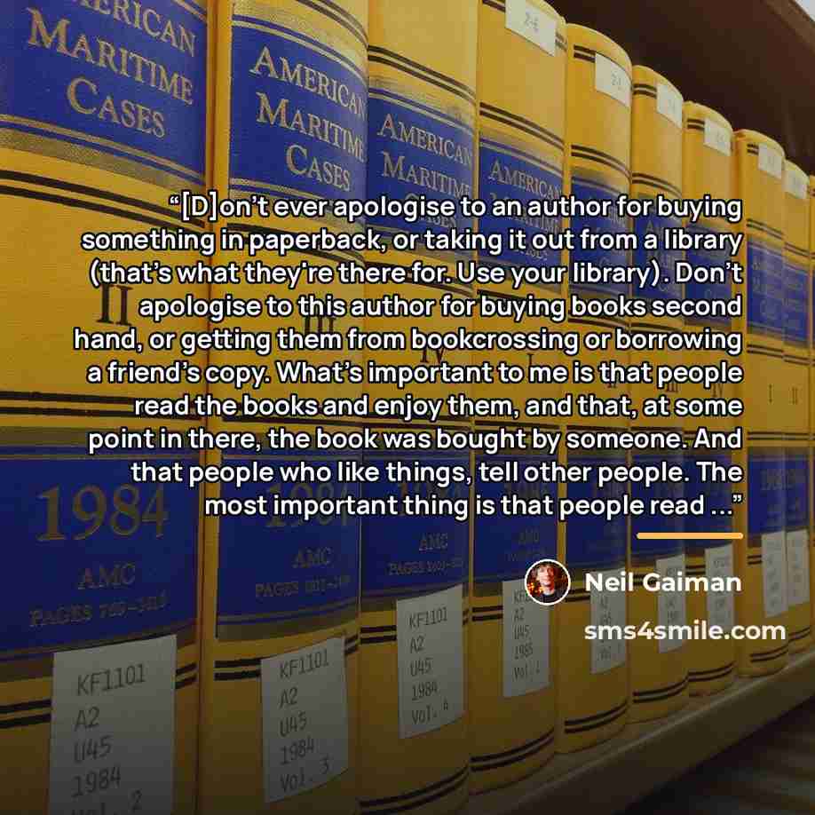 “[D]on't ever apologise to an author for buying something in paperback, or taking it out from a library (that's what they're there for. Use your library). Don't apologise to this author for buying books second hand, or getting them from bookcrossing or borrowing a friend's copy. What's important to…” quote by Neil Gaiman