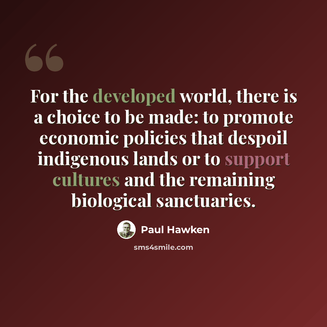 “For the developed world, there is a choice to be made: to promote economic policies that despoil indigenous lands or to support cultures and the remaining biological sanctuaries.” quote by Paul Hawken