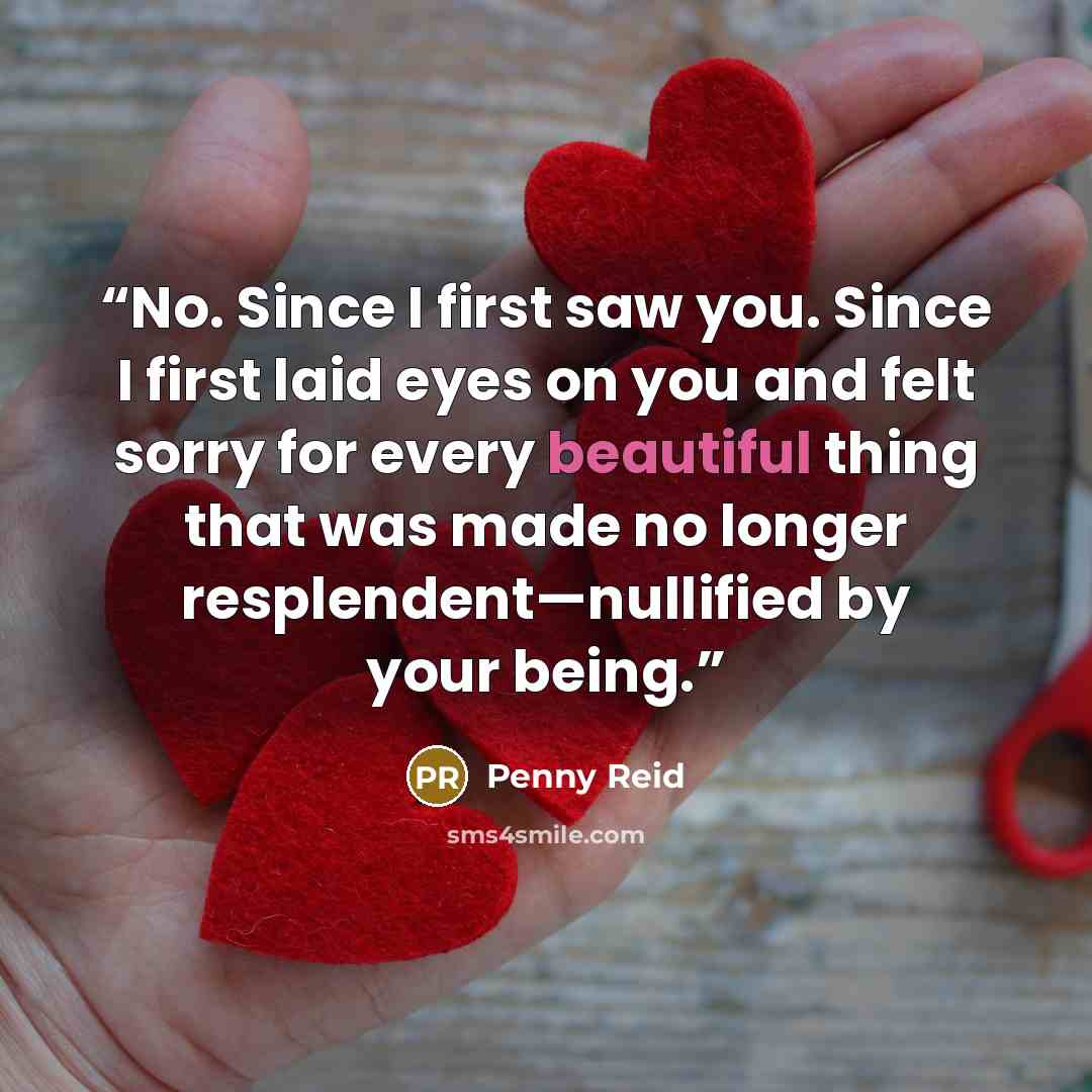 “No. Since I first saw you. Since I first laid eyes on you and felt sorry for every beautiful thing that was made no longer resplendent—nullified by your being.” quote by Penny Reid