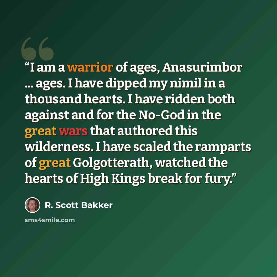 “I am a warrior of ages, Anasurimbor ... ages. I have dipped my nimil in a thousand hearts. I have ridden both against and for the No-God in the great wars that authored this wilderness. I have scaled the ramparts of great Golgotterath, watched the hearts of High Kings break for fury.” quote by R. Scott Bakker