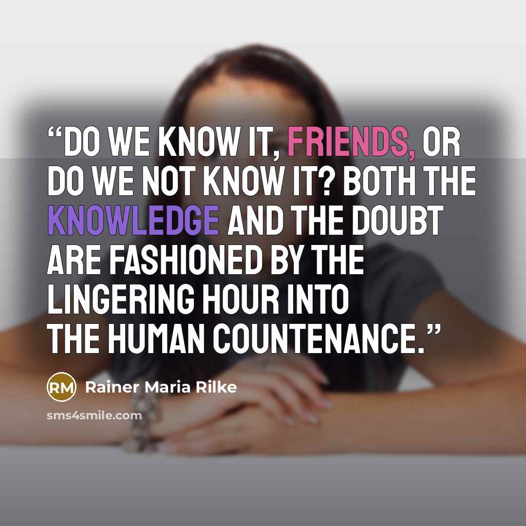 “Do we know it, friends, or do we not know it? Both the knowledge and the doubt are fashioned By the lingering hour into the human countenance.” quote by Rainer Maria Rilke