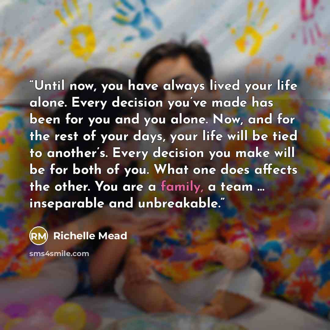 “Until now, you have always lived your life alone. Every decision you’ve made has been for you and you alone. Now, and for the rest of your days, your life will be tied to another’s. Every decision you make will be for both of you. What one does affects the other. You are a family, a team ……” quote by Richelle Mead