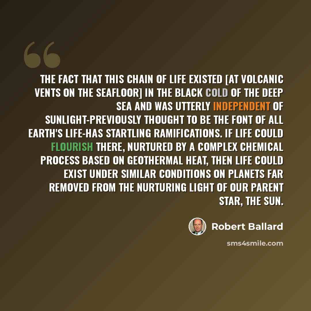 “The fact that this chain of life existed [at volcanic vents on the seafloor] in the black cold of the deep sea and was utterly independent of sunlight-previously thought to be the font of all Earth's life-has startling ramifications. If life could flourish there, nurtured by a complex chemical…” quote by Robert Ballard