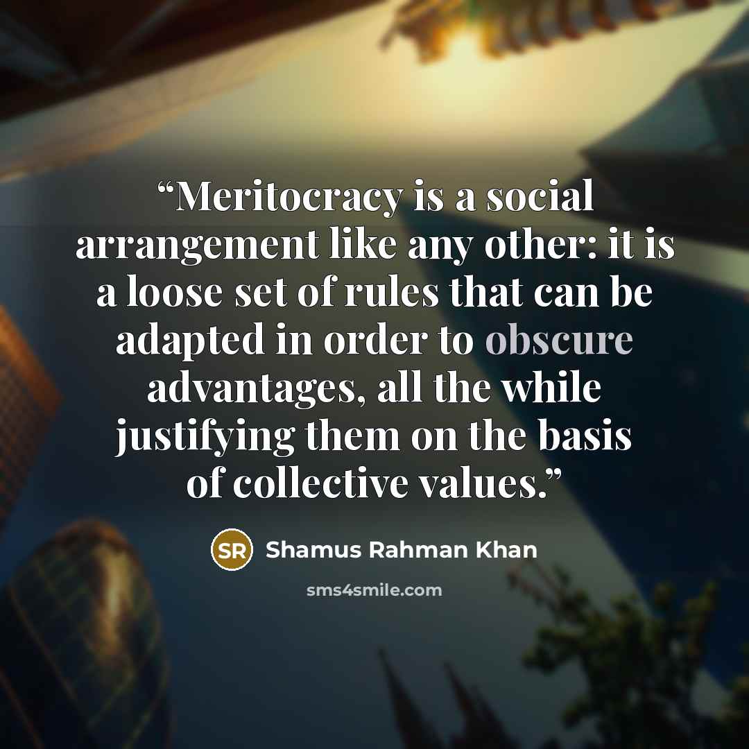 “Meritocracy is a social arrangement like any other: it is a loose set of rules that can be adapted in order to obscure advantages, all the while justifying them on the basis of collective values.” quote by Shamus Rahman Khan