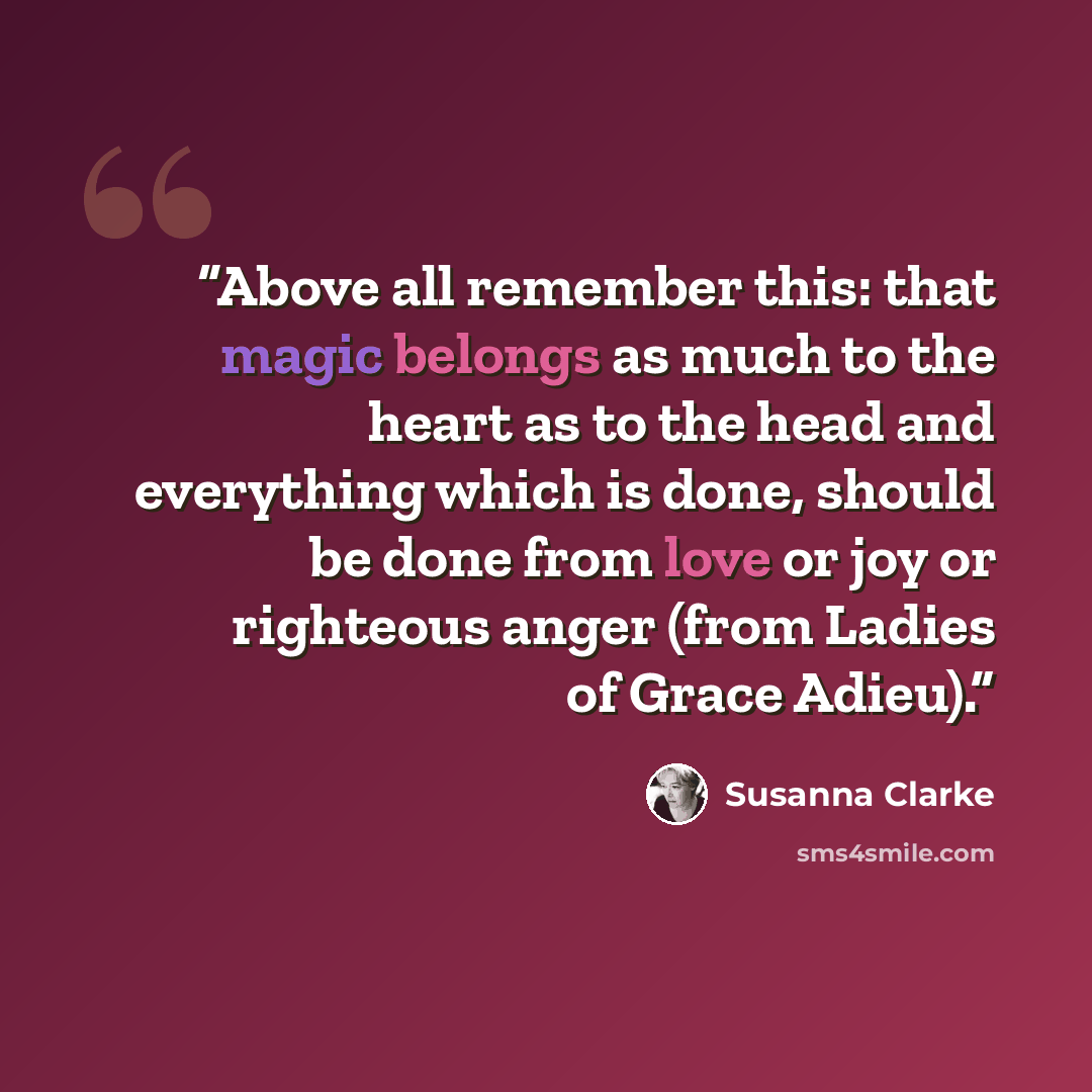 “Above all remember this: that magic belongs as much to the heart as to the head and everything which is done, should be done from love or joy or righteous anger (from Ladies of Grace Adieu).” quote by Susanna Clarke