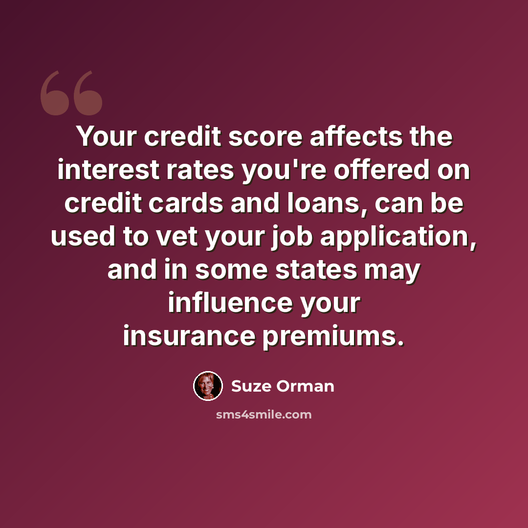 “Your credit score affects the interest rates you're offered on credit cards and loans, can be used to vet your job application, and in some states may influence your insurance premiums.” quote by Suze Orman