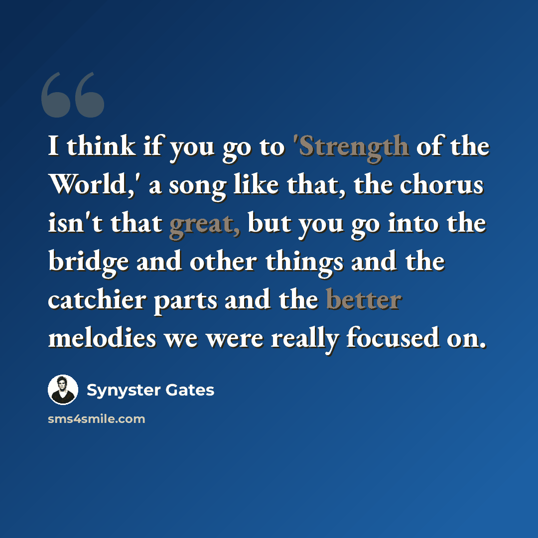 “I think if you go to 'Strength of the World,' a song like that, the chorus isn't that great, but you go into the bridge and other things and the catchier parts and the better melodies we were really focused on.” quote by Synyster Gates