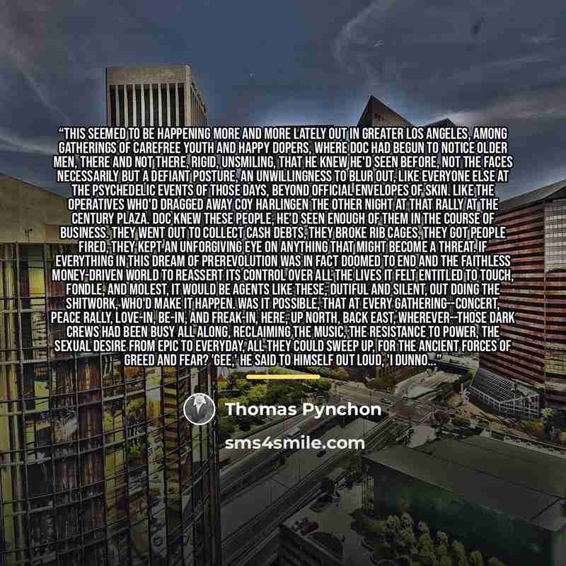 “This seemed to be happening more and more lately out in Greater Los Angeles, among gatherings of carefree youth and happy dopers, where Doc had begun to notice older men, there and not there, rigid, unsmiling, that he knew he'd seen before, not the faces necessarily but a defiant posture, an…” quote by Thomas Pynchon