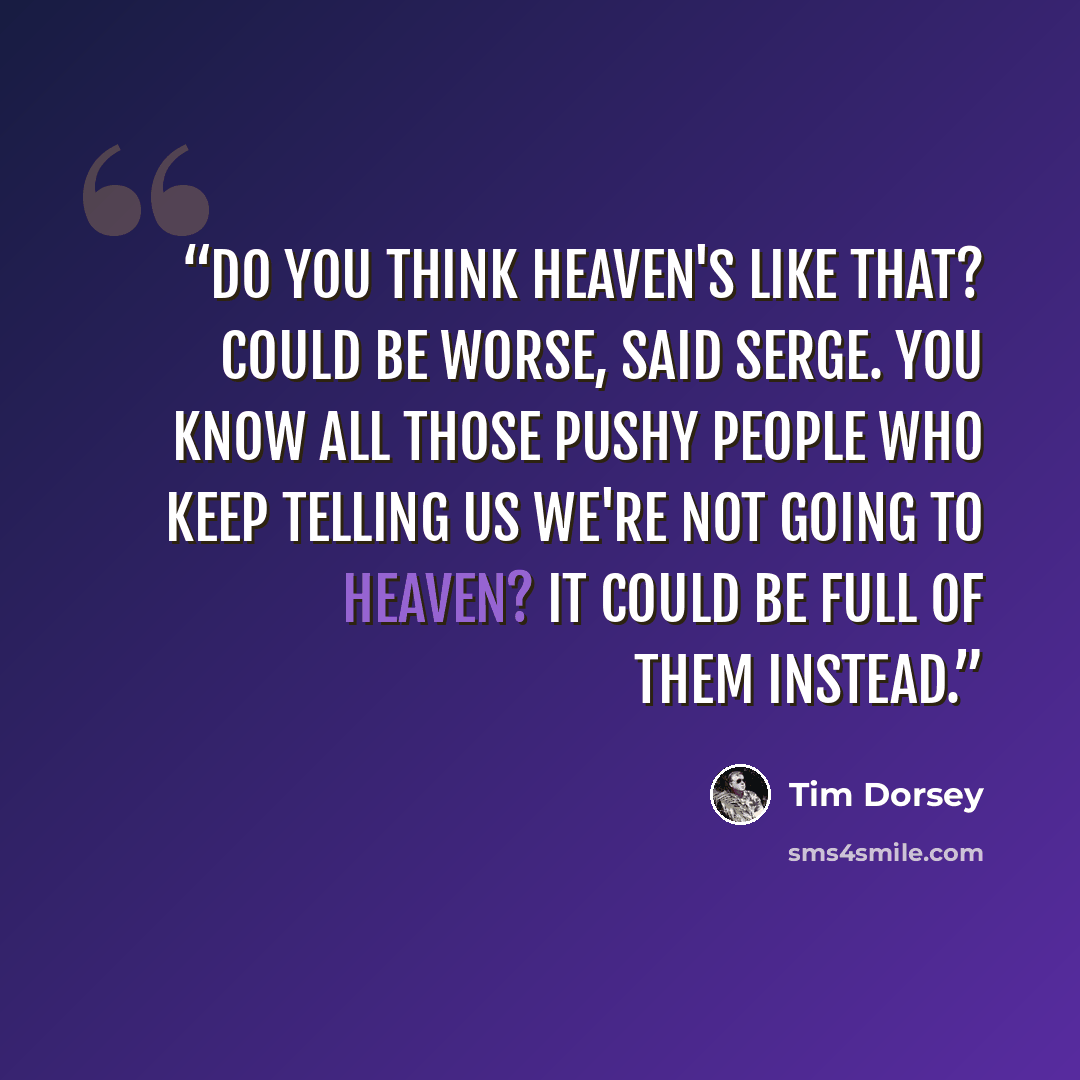 “Do you think heaven's like that? Could be worse, said Serge. You know all those pushy people who keep telling us we're not going to heaven? It could be full of them instead.” quote by Tim Dorsey