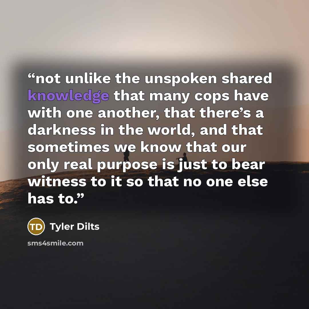 “not unlike the unspoken shared knowledge that many cops have with one another, that there’s a darkness in the world, and that sometimes we know that our only real purpose is just to bear witness to it so that no one else has to.” quote by Tyler Dilts