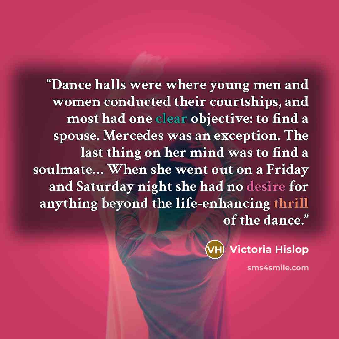 “Dance halls were where young men and women conducted their courtships, and most had one clear objective: to find a spouse. Mercedes was an exception. The last thing on her mind was to find a soulmate… When she went out on a Friday and Saturday night she had no desire for anything beyond the…” quote by Victoria Hislop