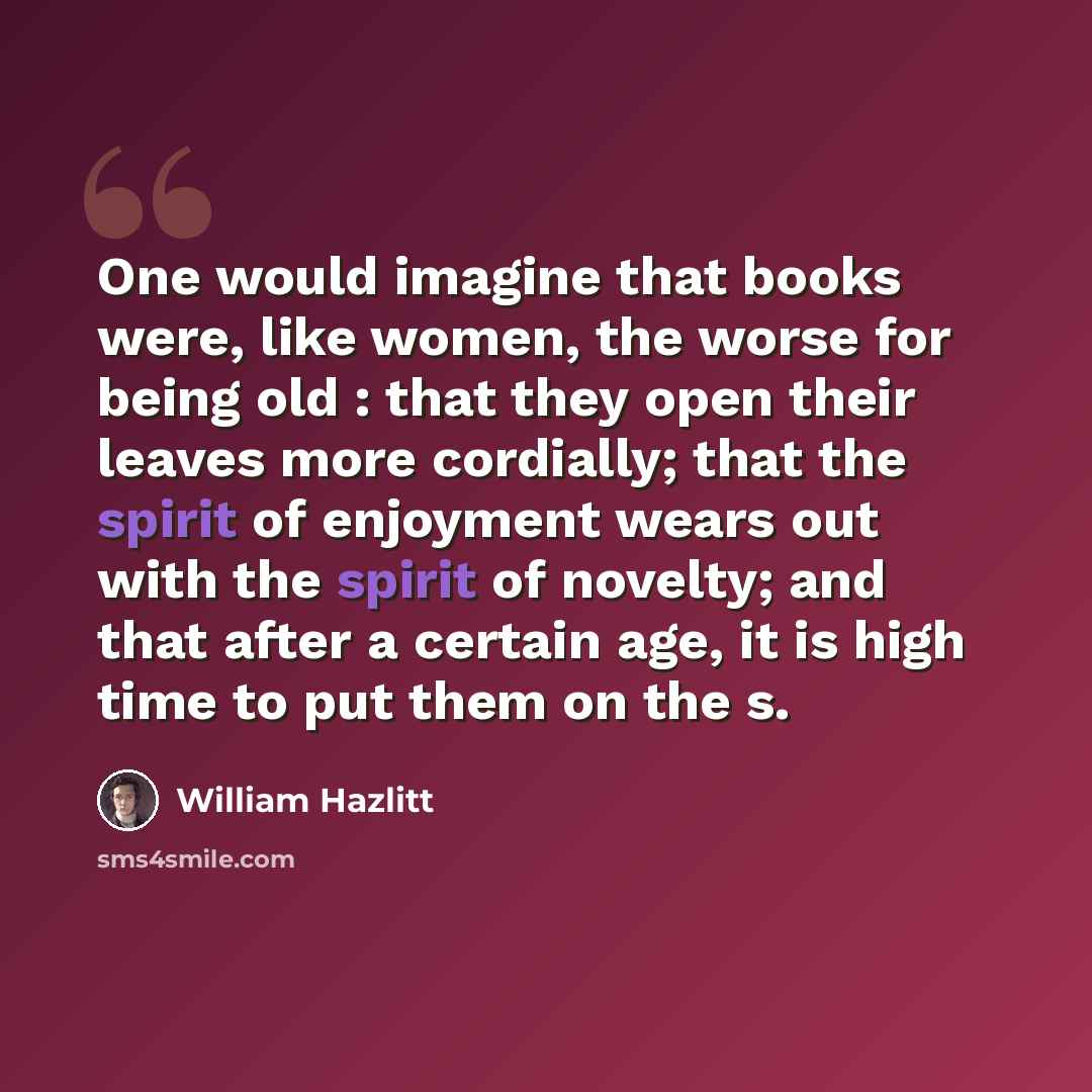 “One would imagine that books were, like women, the worse for being old : that they open their leaves more cordially; that the spirit of enjoyment wears out with the spirit of novelty; and that after a certain age, it is high time to put them on the s.” quote by William Hazlitt