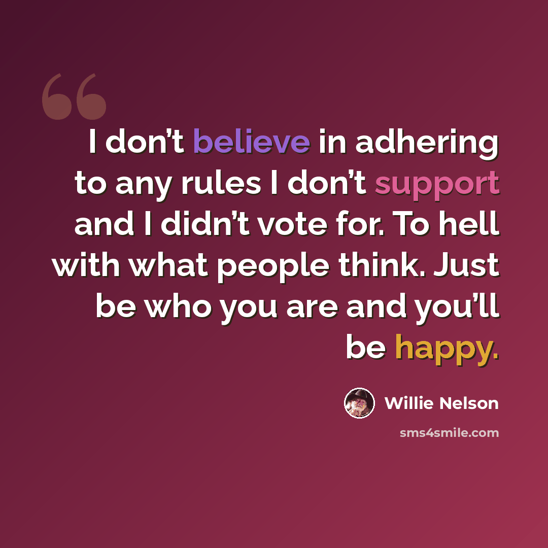 “I don’t believe in adhering to any rules I don’t support and I didn’t vote for. To hell with what people think. Just be who you are and you’ll be happy.” quote by Willie Nelson