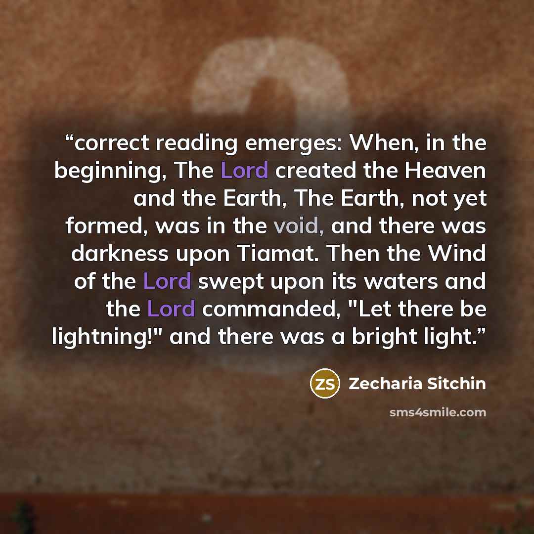 “correct reading emerges: When, in the beginning, The Lord created the Heaven and the Earth, The Earth, not yet formed, was in the void, and there was darkness upon Tiamat. Then the Wind of the Lord swept upon its waters and the Lord commanded, "Let there be lightning!" and there was a bright light.” quote by Zecharia Sitchin