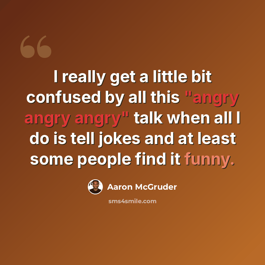 “I really get a little bit confused by all this "angry angry angry" talk when all I do is tell jokes and at least some people find it funny.” quote by Aaron McGruder