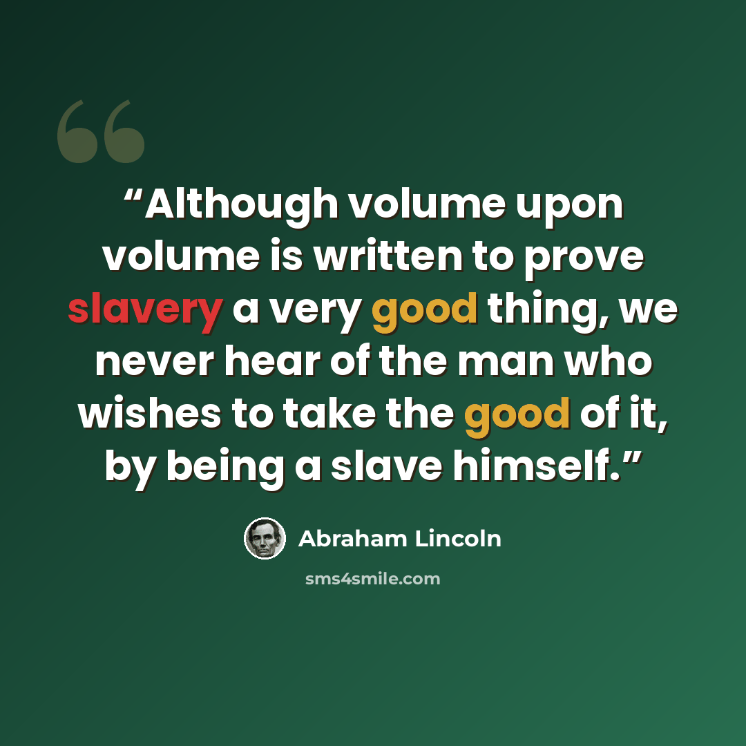 “Although volume upon volume is written to prove slavery a very good thing, we never hear of the man who wishes to take the good of it, by being a slave himself.” quote by Abraham Lincoln