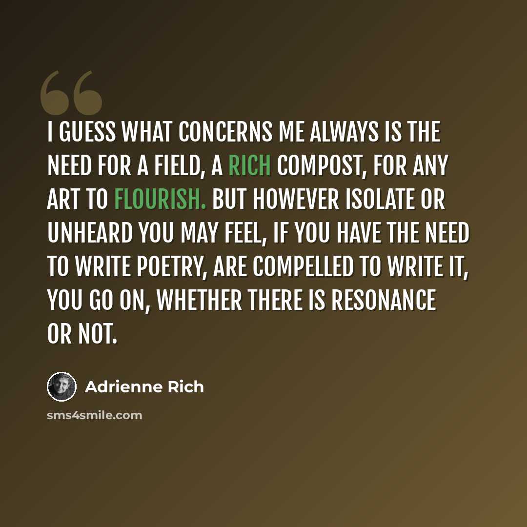 “I guess what concerns me always is the need for a field, a rich compost, for any art to flourish. But however isolate or unheard you may feel, if you have the need to write poetry, are compelled to write it, you go on, whether there is resonance or not.” quote by Adrienne Rich