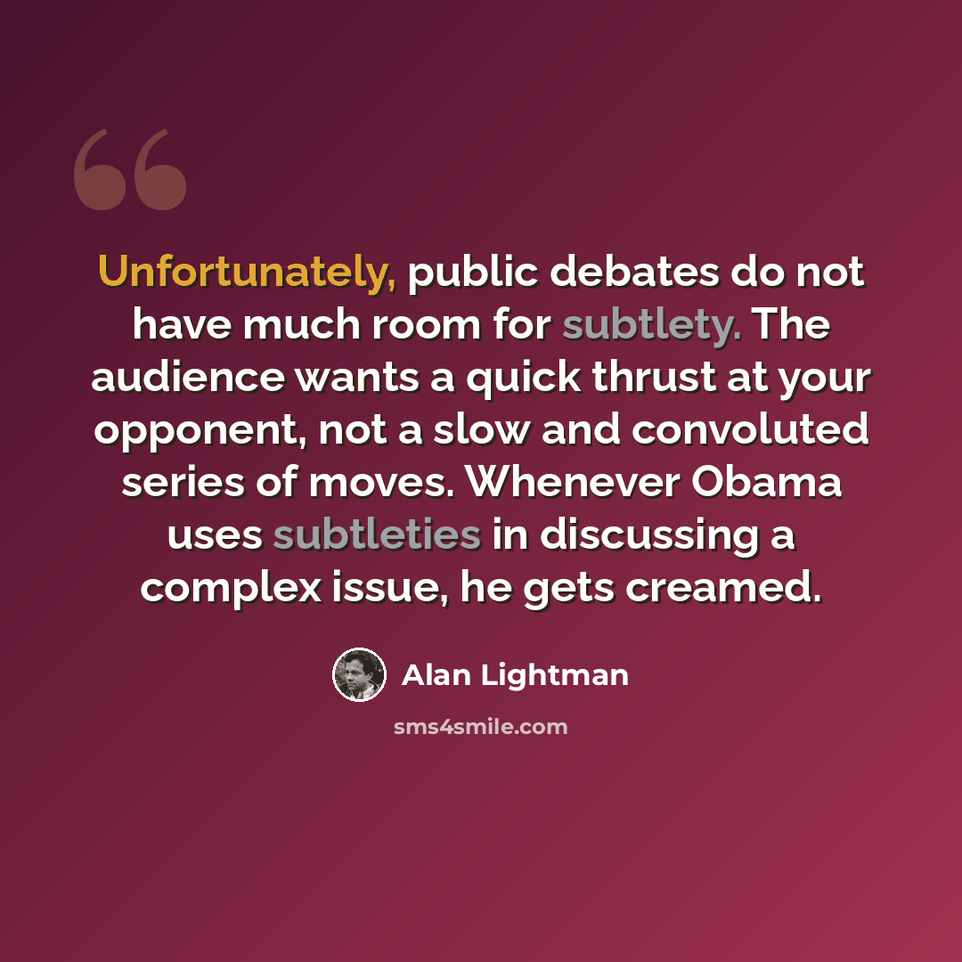 “Unfortunately, public debates do not have much room for subtlety. The audience wants a quick thrust at your opponent, not a slow and convoluted series of moves. Whenever Obama uses subtleties in discussing a complex issue, he gets creamed.” quote by Alan Lightman