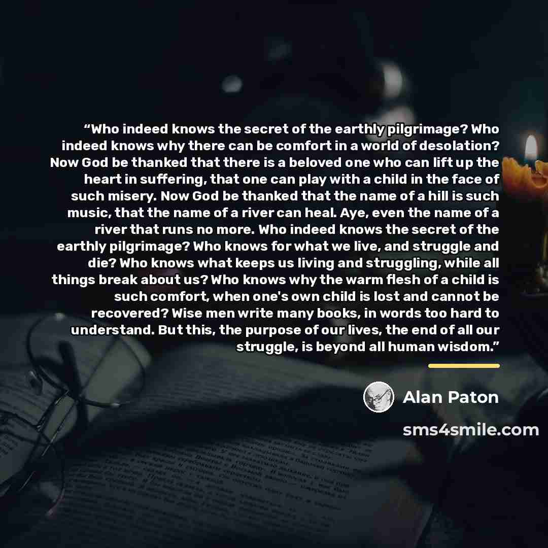 “Who indeed knows the secret of the earthly pilgrimage? Who indeed knows why there can be comfort in a world of desolation? Now God be thanked that there is a beloved one who can lift up the heart in suffering, that one can play with a child in the face of such misery. Now God be thanked that the…” quote by Alan Paton