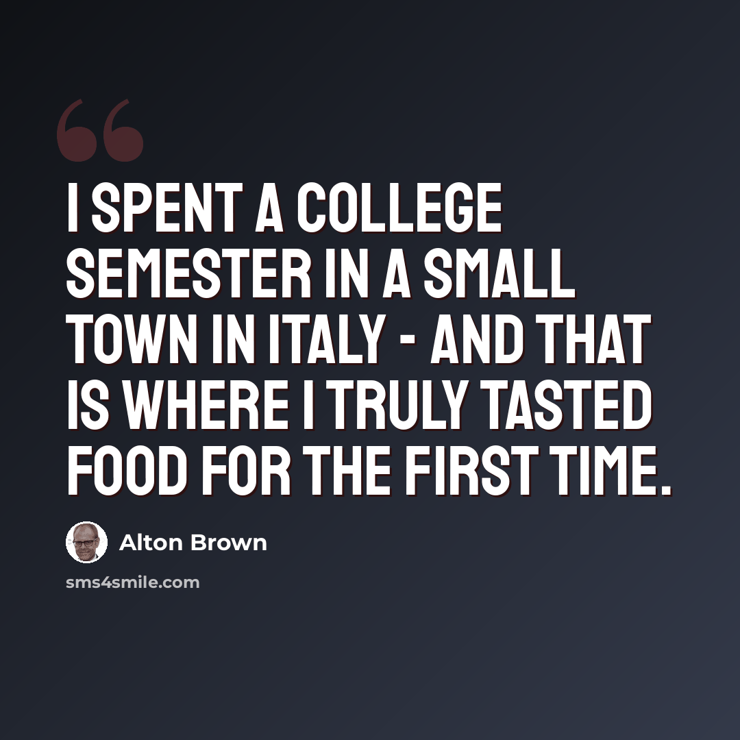 “I spent a college semester in a small town in Italy - and that is where I truly tasted food for the first time.” quote by Alton Brown