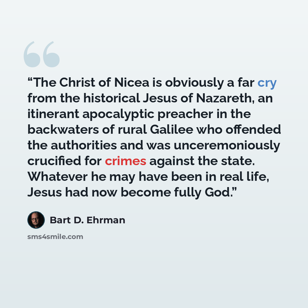 “The Christ of Nicea is obviously a far cry from the historical Jesus of Nazareth, an itinerant apocalyptic preacher in the backwaters of rural Galilee who offended the authorities and was unceremoniously crucified for crimes against the state. Whatever he may have been in real life, Jesus had now…” quote by Bart D. Ehrman