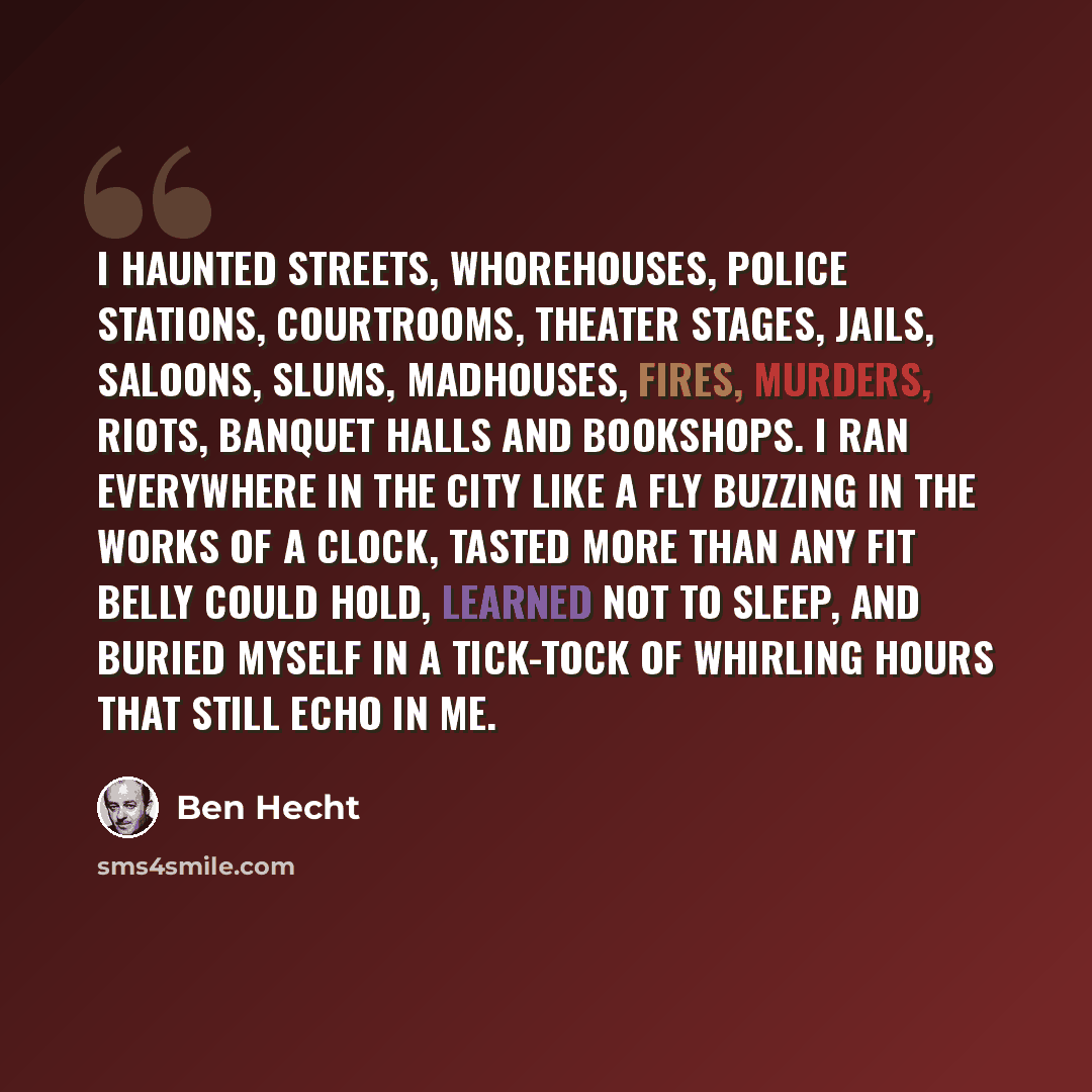 “I haunted streets, whorehouses, police stations, courtrooms, theater stages, jails, saloons, slums, madhouses, fires, murders, riots, banquet halls and bookshops. I ran everywhere in the city like a fly buzzing in the works of a clock, tasted more than any fit belly could hold, learned not to…” quote by Ben Hecht