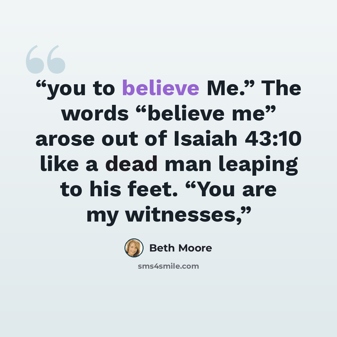 “you to believe Me.” The words “believe me” arose out of Isaiah 43:10 like a dead man leaping to his feet. “You are my witnesses,” quote by Beth Moore