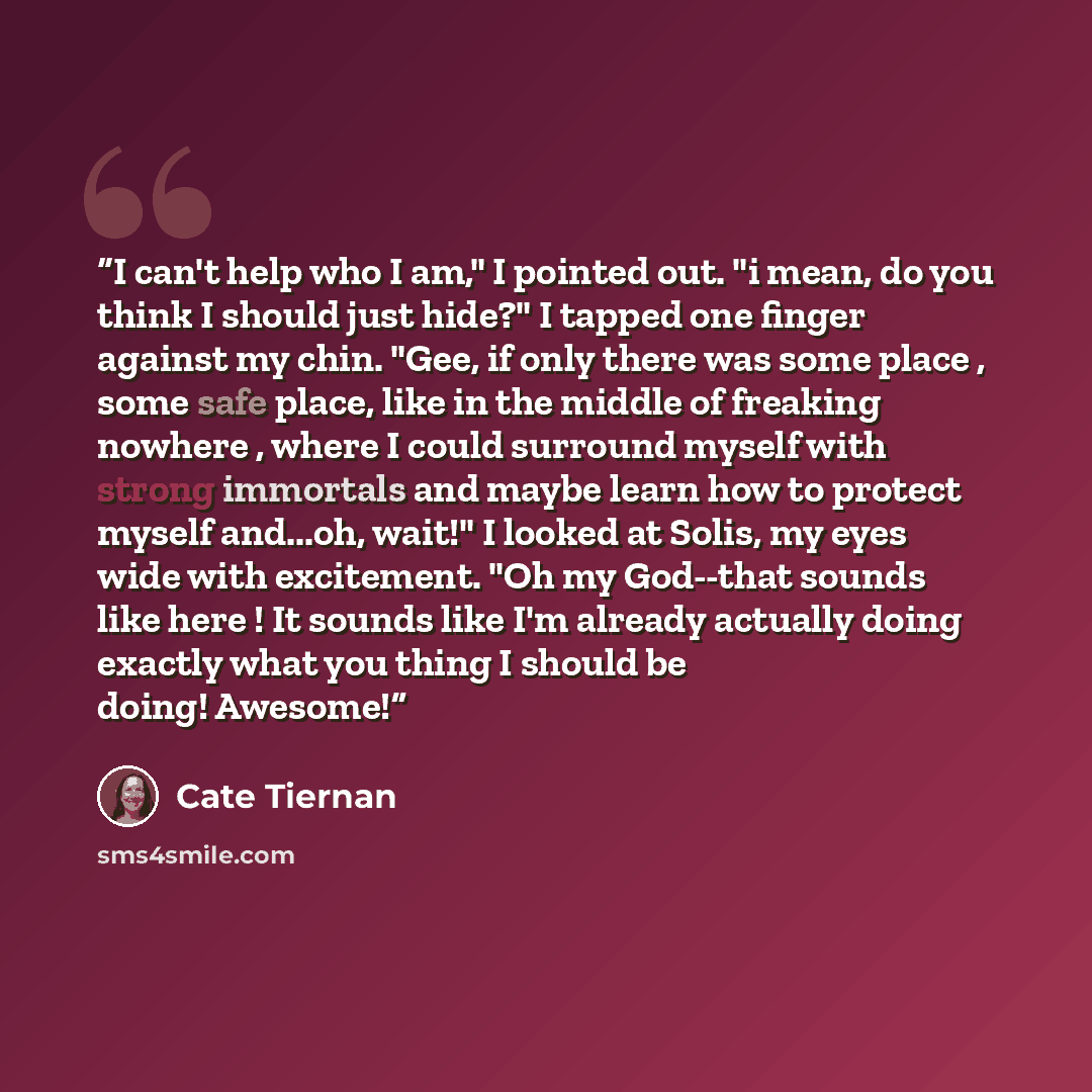 “I can't help who I am," I pointed out. "i mean, do you think I should just hide?" I tapped one finger against my chin. "Gee, if only there was some place , some safe place, like in the middle of freaking nowhere , where I could surround myself with strong immortals and maybe learn how to protect…” quote by Cate Tiernan