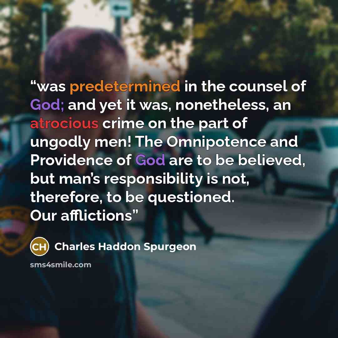 “was predetermined in the counsel of God; and yet it was, nonetheless, an atrocious crime on the part of ungodly men! The Omnipotence and Providence of God are to be believed, but man’s responsibility is not, therefore, to be questioned. Our afflictions” quote by Charles Haddon Spurgeon