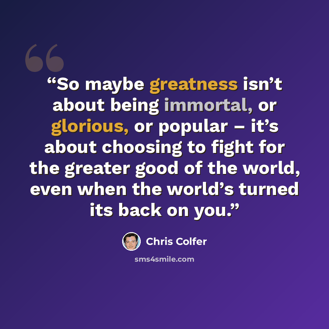“So maybe greatness isn’t about being immortal, or glorious, or popular – it’s about choosing to fight for the greater good of the world, even when the world’s turned its back on you.” quote by Chris Colfer