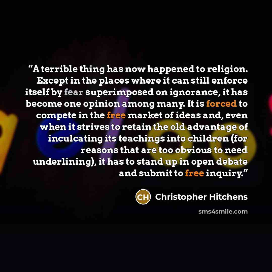 “A terrible thing has now happened to religion. Except in the places where it can still enforce itself by fear superimposed on ignorance, it has become one opinion among many. It is forced to compete in the free market of ideas and, even when it strives to retain the old advantage of inculcating…” quote by Christopher Hitchens
