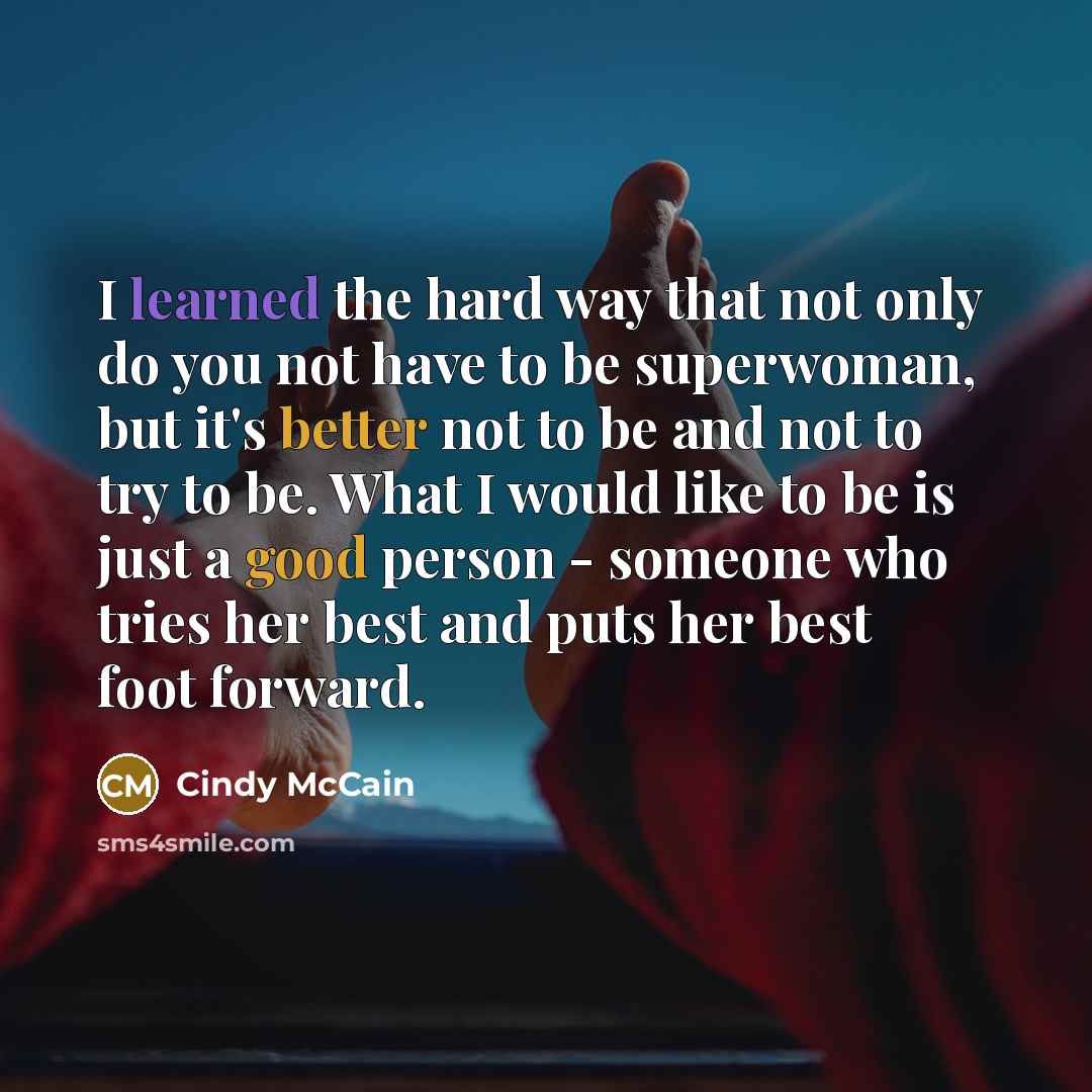 “I learned the hard way that not only do you not have to be superwoman, but it's better not to be and not to try to be. What I would like to be is just a good person - someone who tries her best and puts her best foot forward.” quote by Cindy McCain