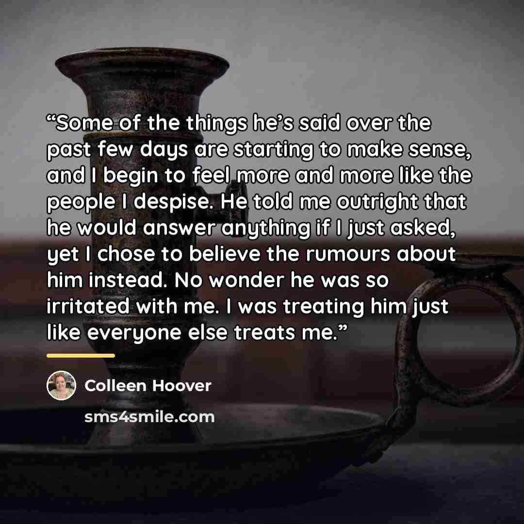 “Some of the things he’s said over the past few days are starting to make sense, and I begin to feel more and more like the people I despise. He told me outright that he would answer anything if I just asked, yet I chose to believe the rumours about him instead. No wonder he was so irritated with…” quote by Colleen Hoover