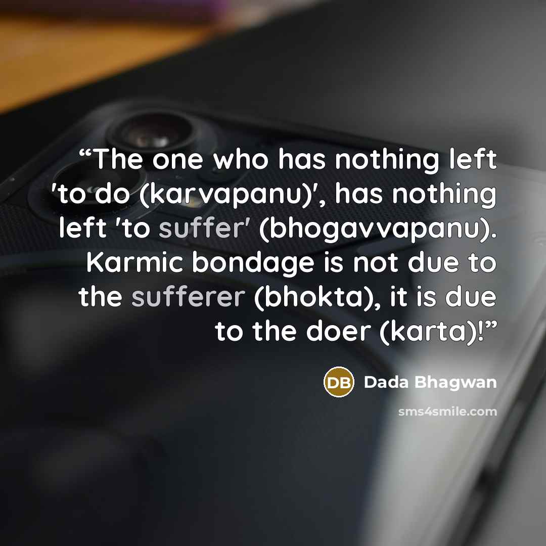 “The one who has nothing left 'to do (karvapanu)', has nothing left 'to suffer' (bhogavvapanu). Karmic bondage is not due to the sufferer (bhokta), it is due to the doer (karta)!” quote by Dada Bhagwan