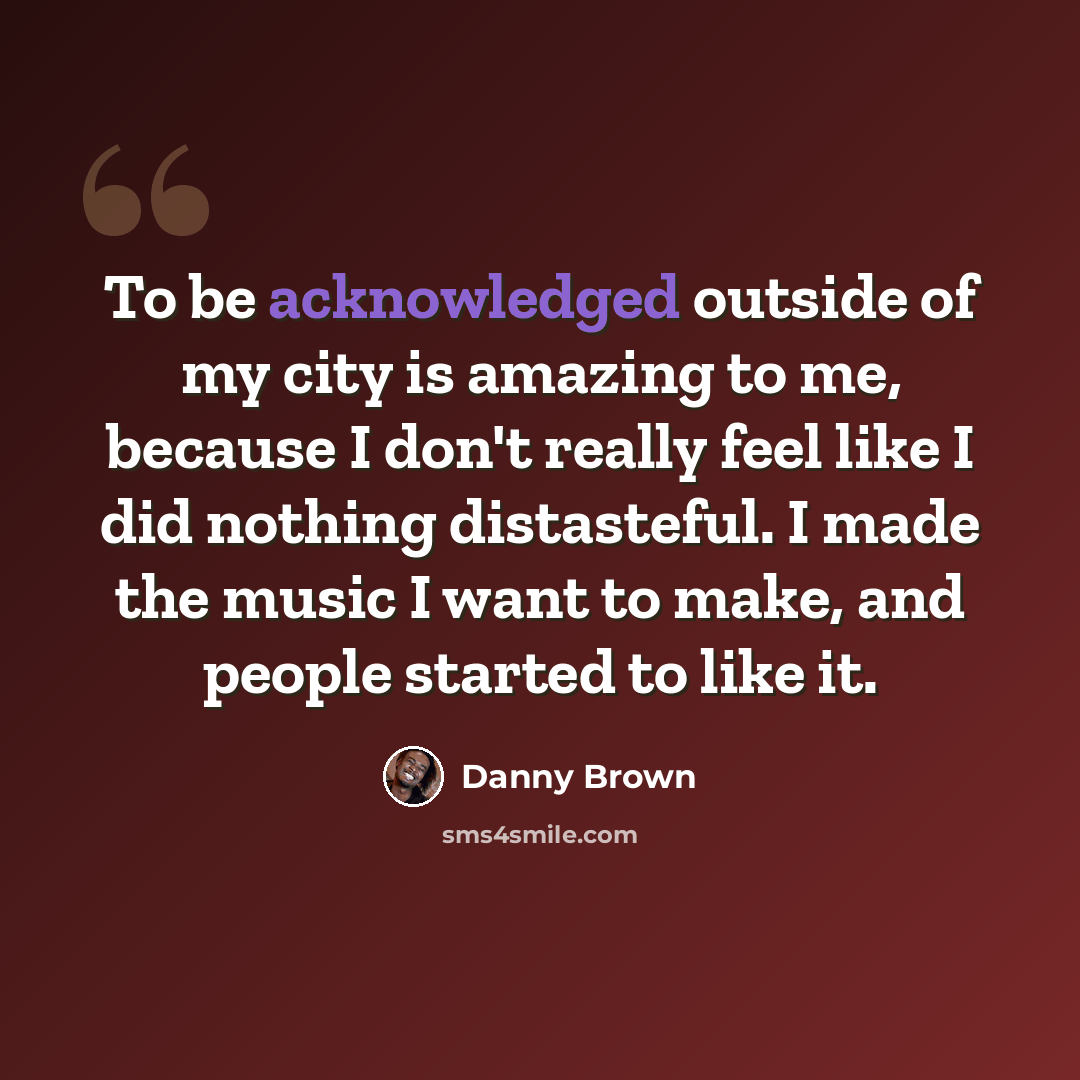 “To be acknowledged outside of my city is amazing to me, because I don't really feel like I did nothing distasteful. I made the music I want to make, and people started to like it.” quote by Danny Brown