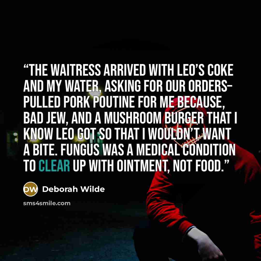 “The waitress arrived with Leo’s Coke and my water, asking for our orders– pulled pork poutine for me because, bad Jew, and a mushroom burger that I know Leo got so that I wouldn’t want a bite. Fungus was a medical condition to clear up with ointment, not food.” quote by Deborah Wilde