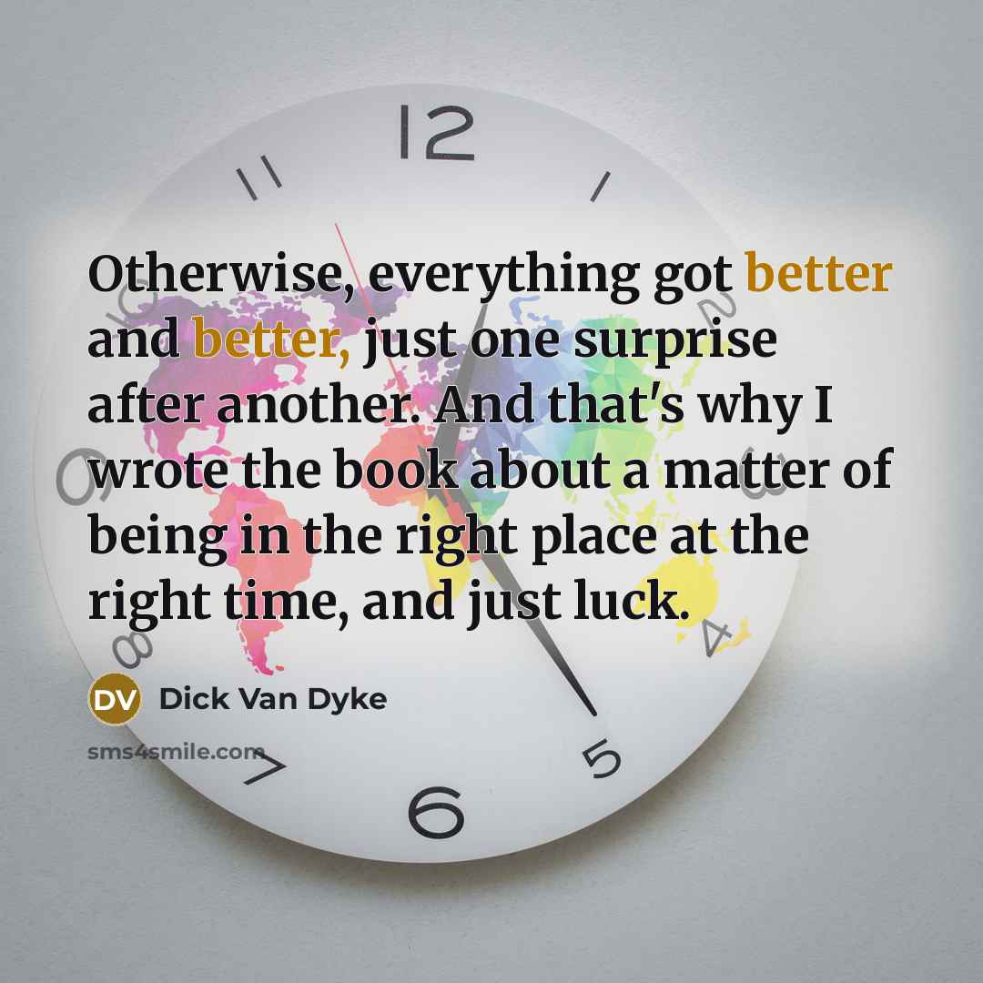 “Otherwise, everything got better and better, just one surprise after another. And that's why I wrote the book about a matter of being in the right place at the right time, and just luck.” quote by Dick Van Dyke
