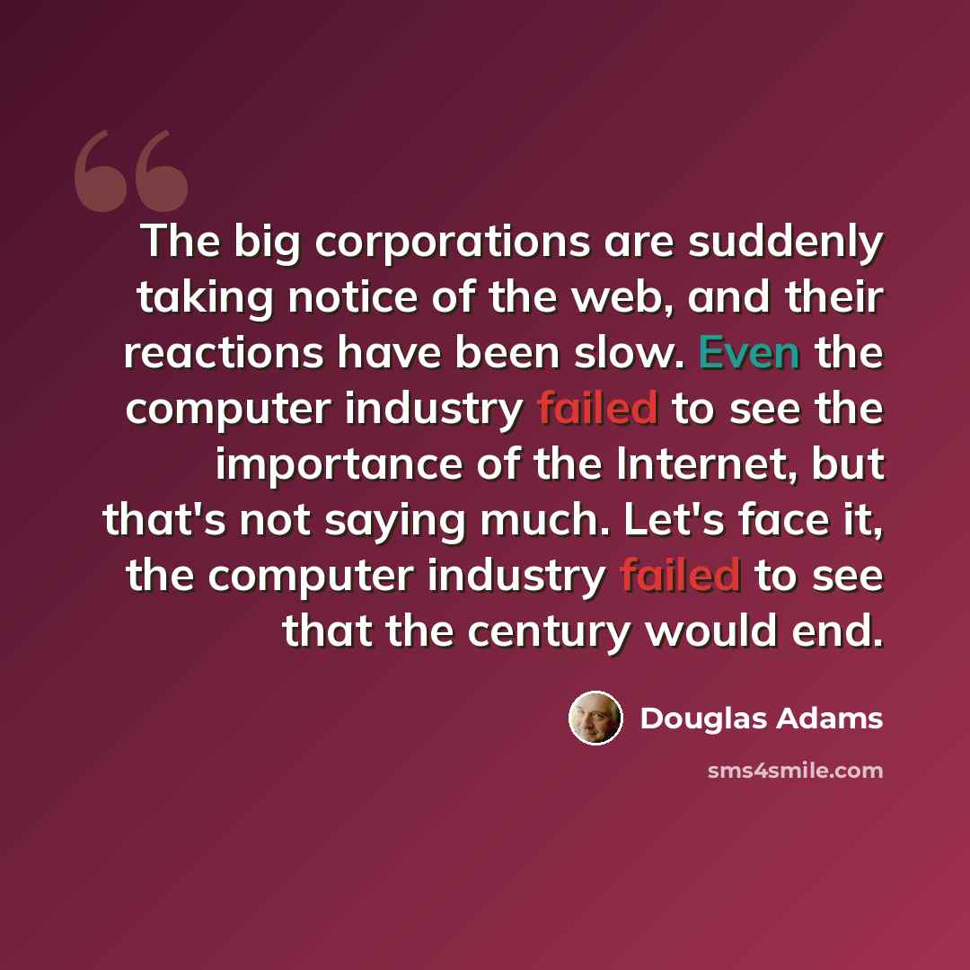 “The big corporations are suddenly taking notice of the web, and their reactions have been slow. Even the computer industry failed to see the importance of the Internet, but that's not saying much. Let's face it, the computer industry failed to see that the century would end.” quote by Douglas Adams