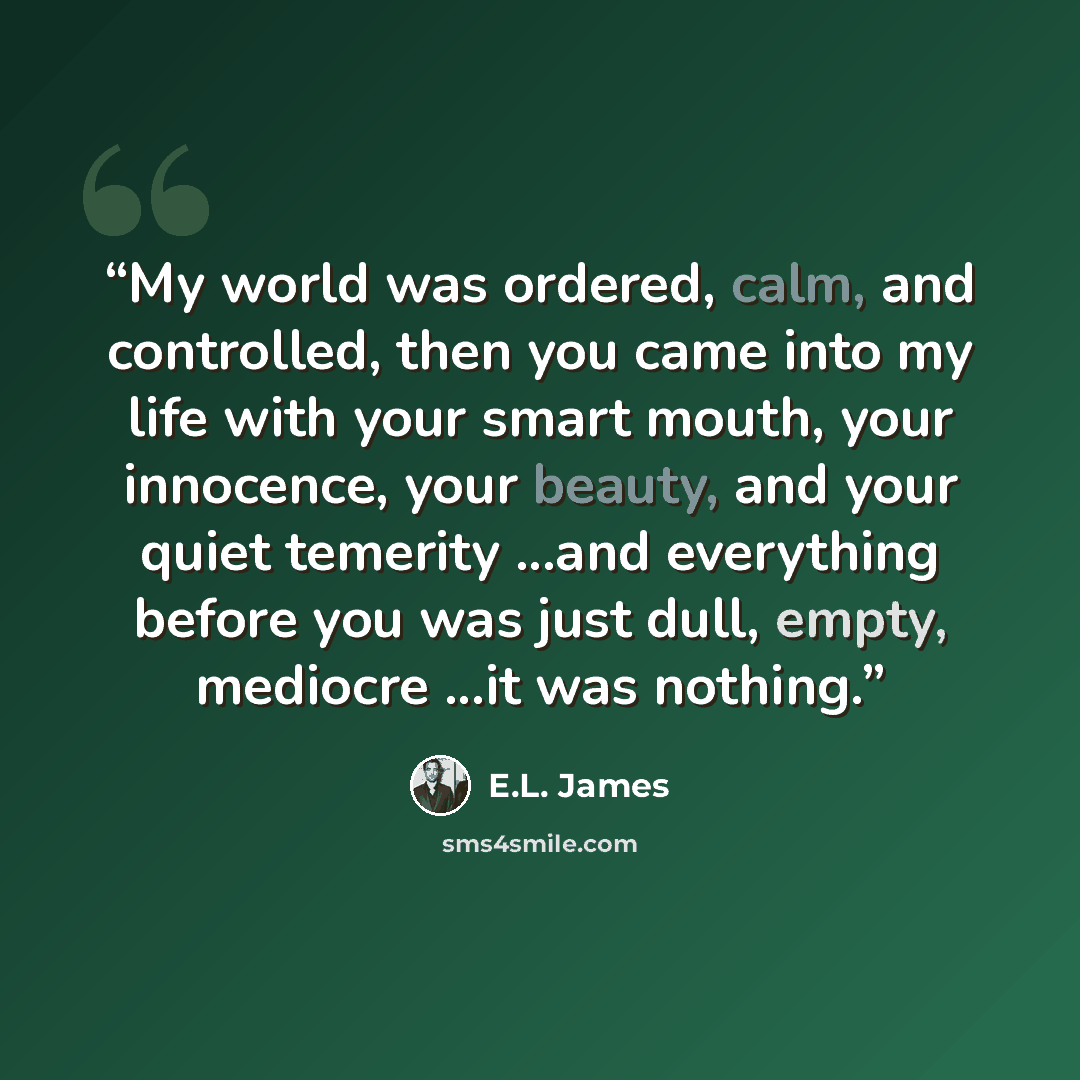 “My world was ordered, calm, and controlled, then you came into my life with your smart mouth, your innocence, your beauty, and your quiet temerity ...and everything before you was just dull, empty, mediocre ...it was nothing.” quote by E.L. James