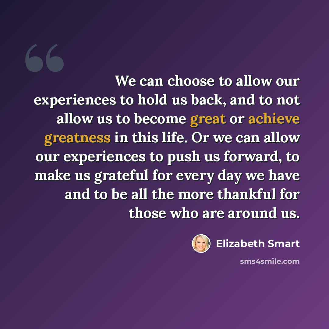 “We can choose to allow our experiences to hold us back, and to not allow us to become great or achieve greatness in this life. Or we can allow our experiences to push us forward, to make us grateful for every day we have and to be all the more thankful for those who are around us.” quote by Elizabeth Smart