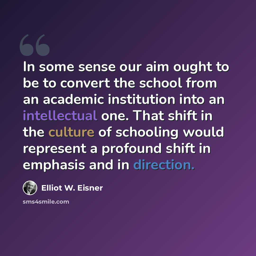 “In some sense our aim ought to be to convert the school from an academic institution into an intellectual one. That shift in the culture of schooling would represent a profound shift in emphasis and in direction.” quote by Elliot W. Eisner