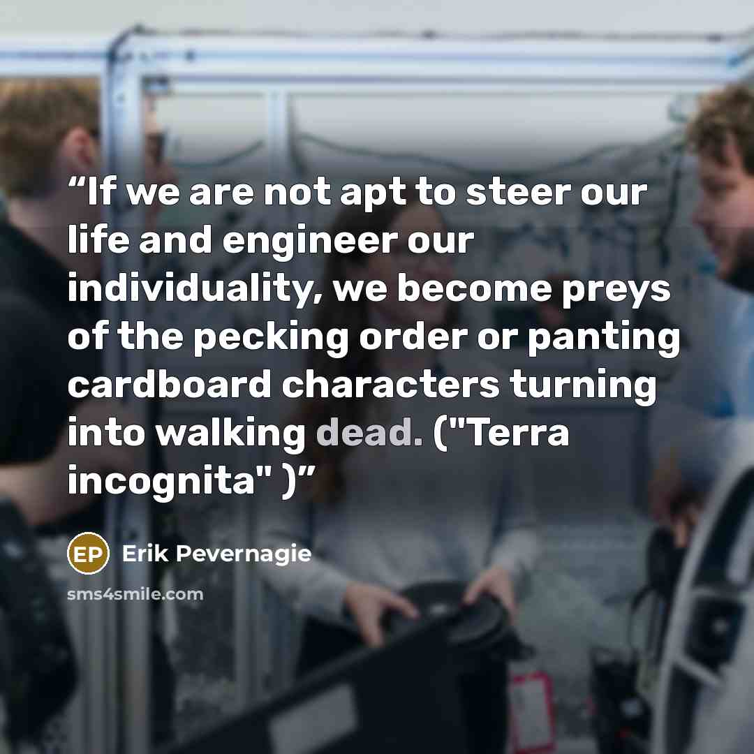 “If we are not apt to steer our life and engineer our individuality, we become preys of the pecking order or panting cardboard characters turning into walking dead. ("Terra incognita" )” quote by Erik Pevernagie