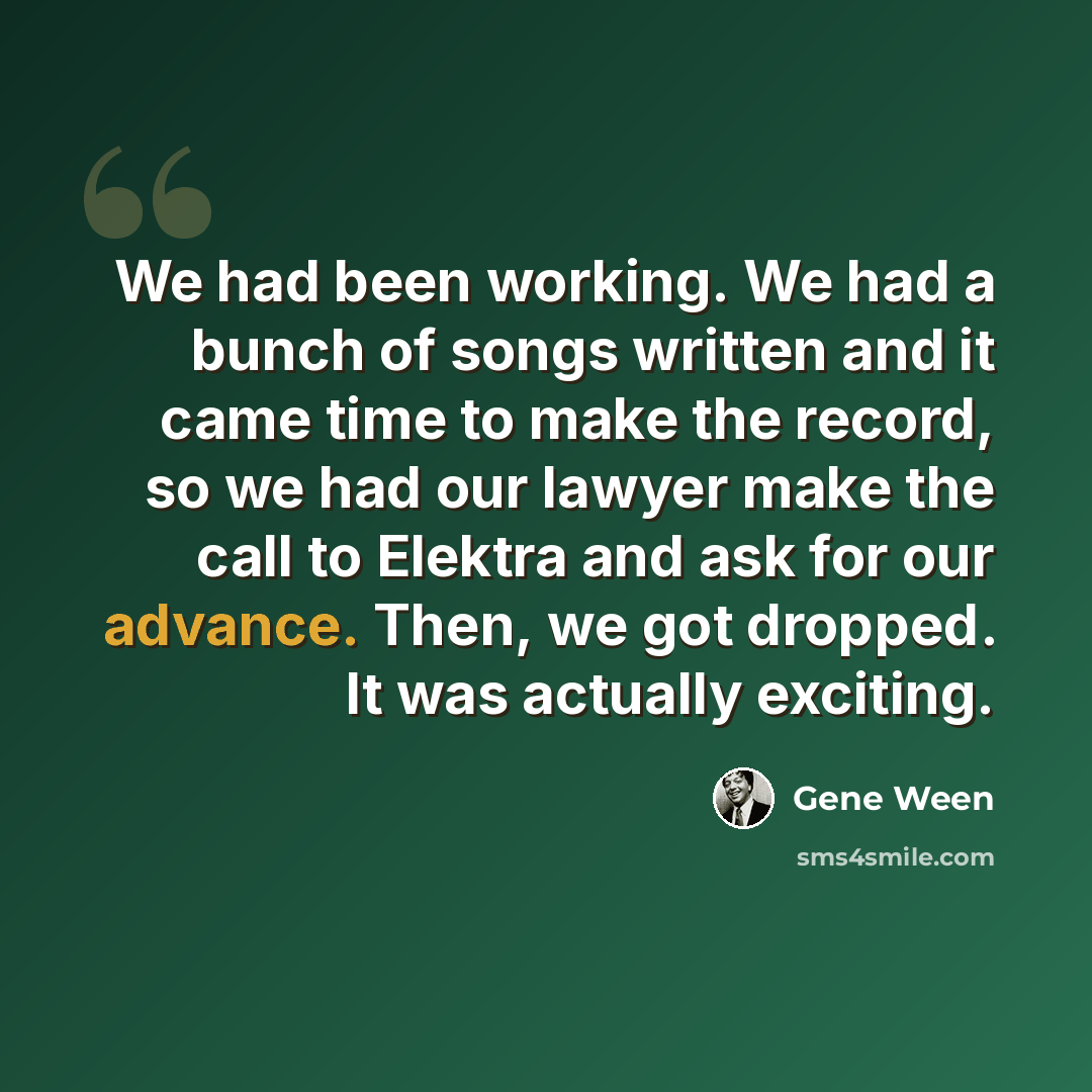 “We had been working. We had a bunch of songs written and it came time to make the record, so we had our lawyer make the call to Elektra and ask for our advance. Then, we got dropped. It was actually exciting.” quote by Gene Ween