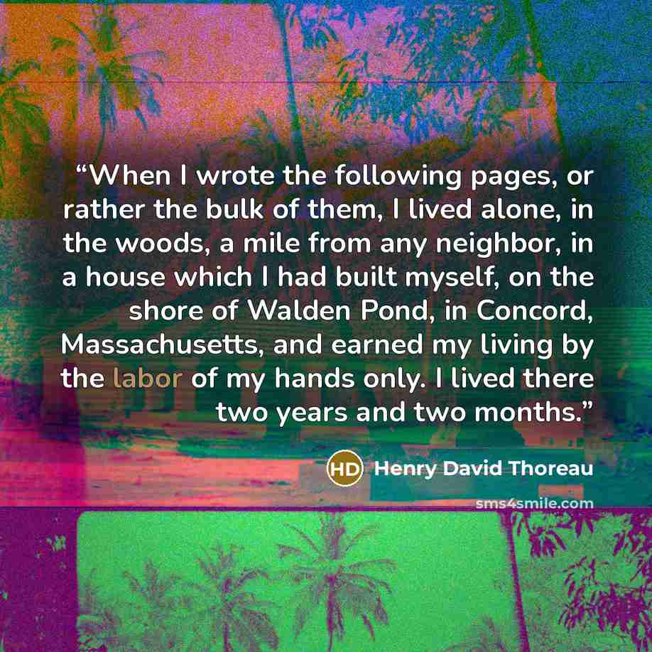 “When I wrote the following pages, or rather the bulk of them, I lived alone, in the woods, a mile from any neighbor, in a house which I had built myself, on the shore of Walden Pond, in Concord, Massachusetts, and earned my living by the labor of my hands only. I lived there two years and two…” quote by Henry David Thoreau