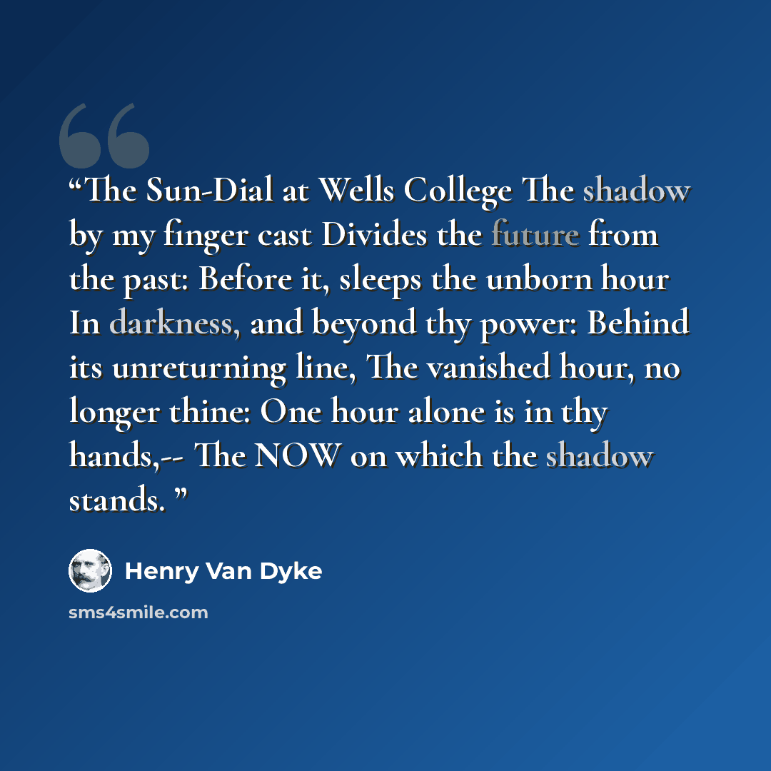 “The Sun-Dial at Wells College The shadow by my finger cast Divides the future from the past: Before it, sleeps the unborn hour In darkness, and beyond thy power: Behind its unreturning line, The vanished hour, no longer thine: One hour alone is in thy hands,-- The NOW on which the shadow stands.” quote by Henry Van Dyke