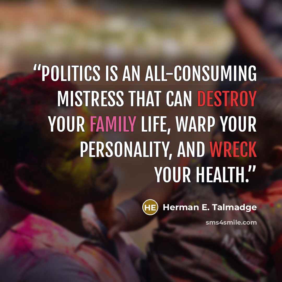 “Politics is an all-consuming mistress that can destroy your family life, warp your personality, and wreck your health.” quote by Herman E. Talmadge