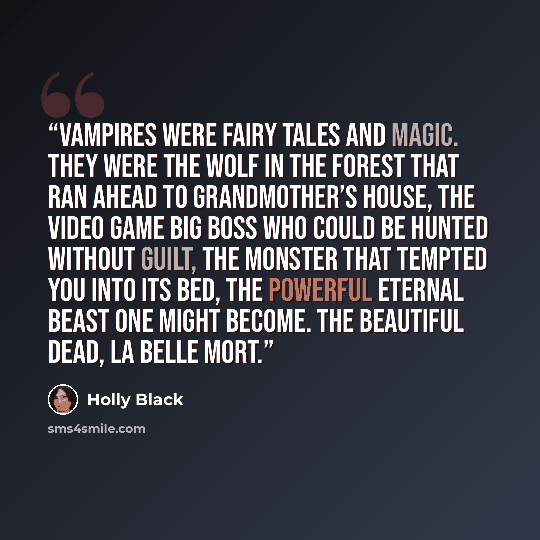 “Vampires were fairy tales and magic. They were the wolf in the forest that ran ahead to grandmother’s house, the video game big boss who could be hunted without guilt, the monster that tempted you into its bed, the powerful eternal beast one might become. The beautiful dead, la belle mort.” quote by Holly Black