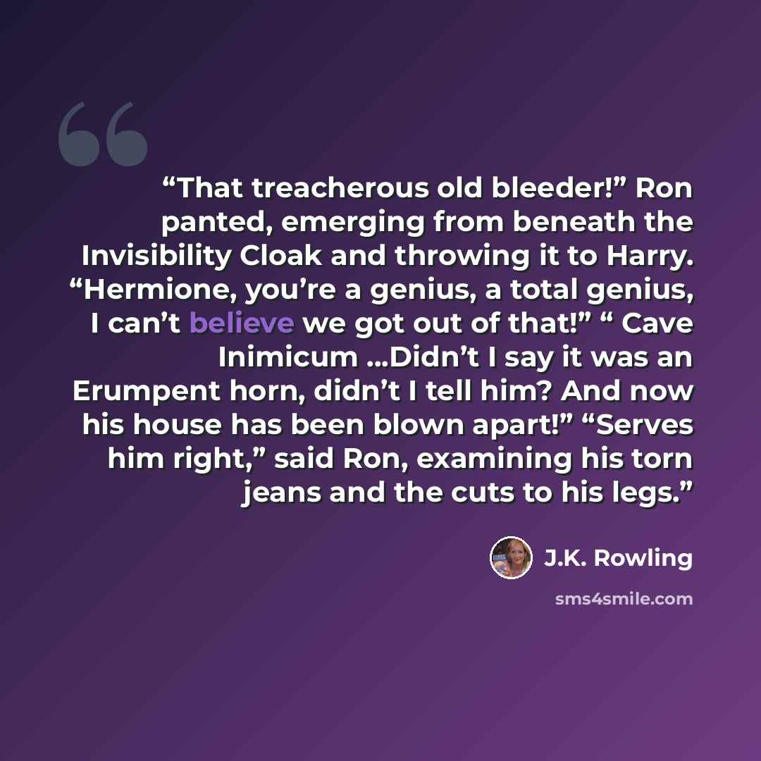 “That treacherous old bleeder!” Ron panted, emerging from beneath the Invisibility Cloak and throwing it to Harry. “Hermione, you’re a genius, a total genius, I can’t believe we got out of that!” “ Cave Inimicum …Didn’t I say it was an Erumpent horn, didn’t I tell him? And now his house has been…” quote by J.K. Rowling