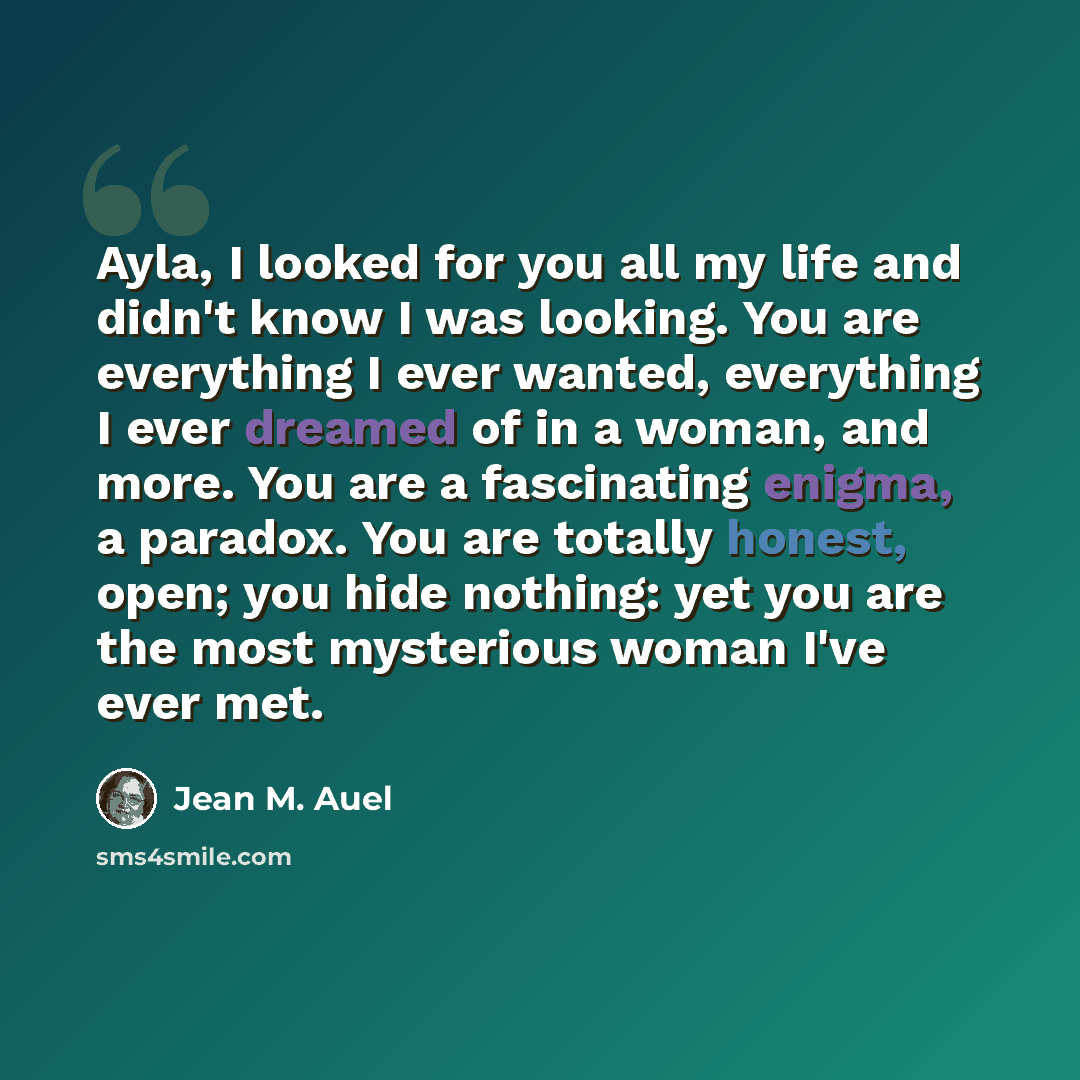 “Ayla, I looked for you all my life and didn't know I was looking. You are everything I ever wanted, everything I ever dreamed of in a woman, and more. You are a fascinating enigma, a paradox. You are totally honest, open; you hide nothing: yet you are the most mysterious woman I've ever met.” quote by Jean M. Auel