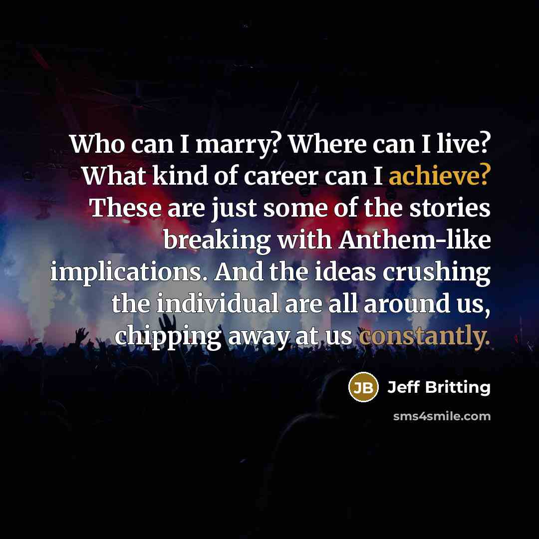 “Who can I marry? Where can I live? What kind of career can I achieve? These are just some of the stories breaking with Anthem-like implications. And the ideas crushing the individual are all around us, chipping away at us constantly.” quote by Jeff Britting